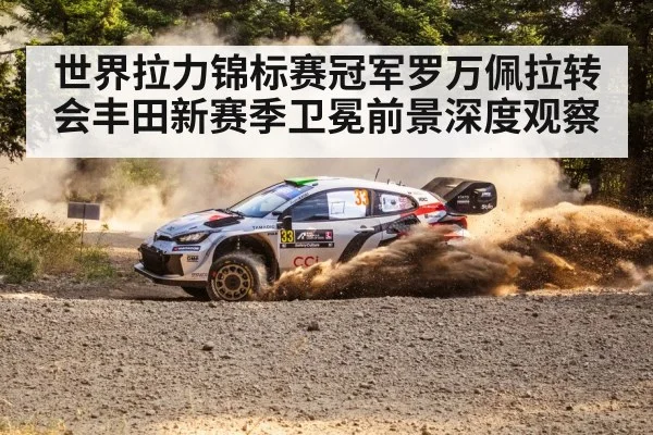 世界拉力锦标赛冠军罗万佩拉转会丰田新赛季卫冕前景深度观察
