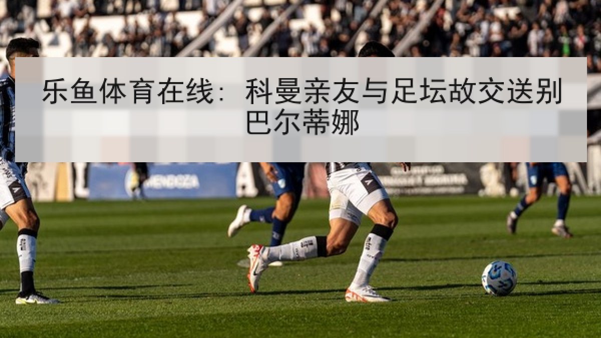 乐鱼体育在线: 科曼亲友与足坛故交送别巴尔蒂娜 乐鱼体育在线: 科曼亲友与足坛故交送别巴尔蒂娜