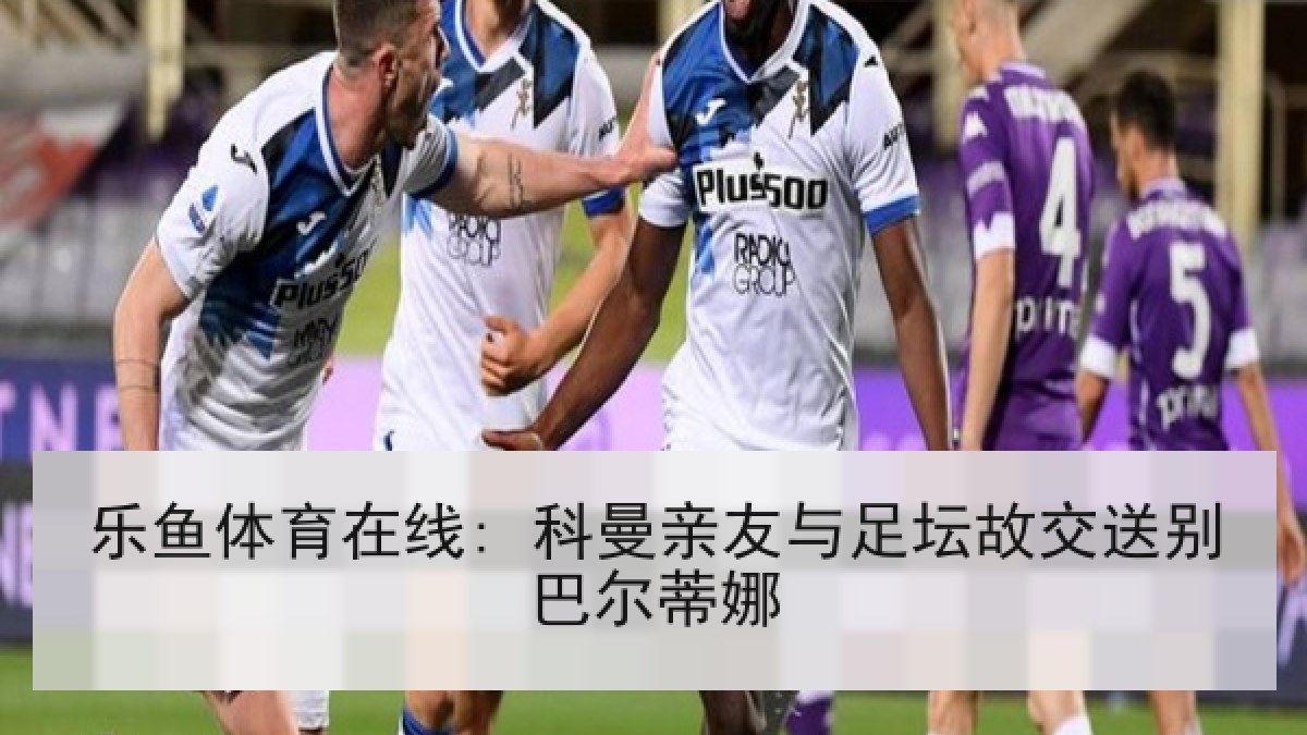 乐鱼体育在线: 科曼亲友与足坛故交送别巴尔蒂娜 乐鱼体育在线: 科曼亲友与足坛故交送别巴尔蒂娜